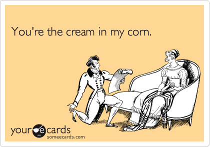 
You're the cream in my corn.