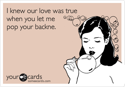 I knew our love was true 
when you let me
pop your backne.