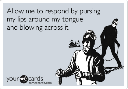 Allow me to respond by pursing 
my lips around my tongue
and blowing across it.