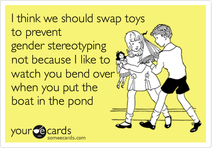 I think we should swap toys
to prevent
gender stereotyping
not because I like to
watch you bend over
when you put the
boat in the pond