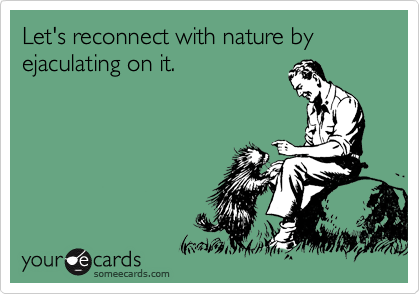 Let's reconnect with nature by ejaculating on it.

