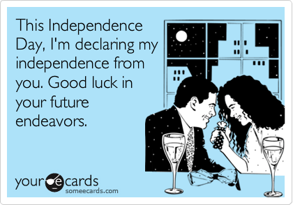 This Independence
Day, I'm declaring my
independence from
you. Good luck in 
your future
endeavors.