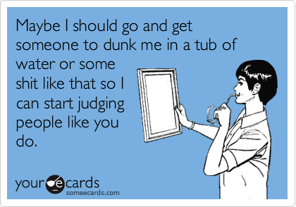 Maybe I should go and get someone to dunk me in a tub of water or some
shit like that so I
can start judging
people like you
do.