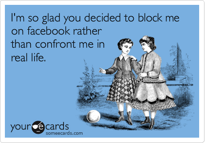 I'm so glad you decided to block me on facebook rather
than confront me in
real life.