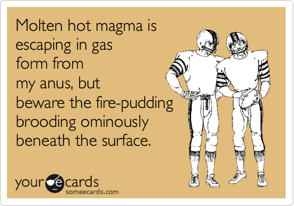 Molten hot magma isescaping in gasform frommy anus, butbeware the fire-puddingbrooding ominouslybeneath the surface.