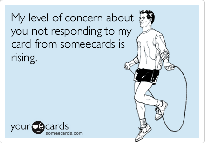 My level of concern about you not responding to my card from someecards isrising.