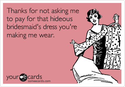 Thanks for not asking me
to pay for that hideous
bridesmaid's dress you're
making me wear.