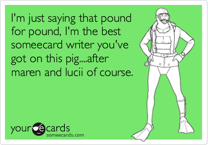 I'm just saying that pound
for pound, I'm the best
someecard writer you've
got on this pig....after
maren and lucii of course.