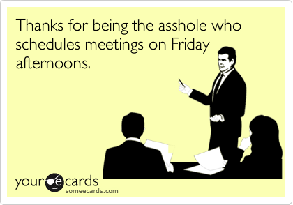 Thanks for being the asshole who  schedules meetings on Friday afternoons.