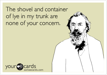 The shovel and container
of lye in my trunk are
none of your concern.