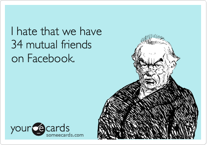 
I hate that we have 
34 mutual friends 
on Facebook.