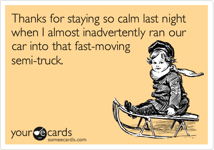Thanks for staying so calm last night when I almost inadvertently ran our car into that fast-moving
semi-truck.