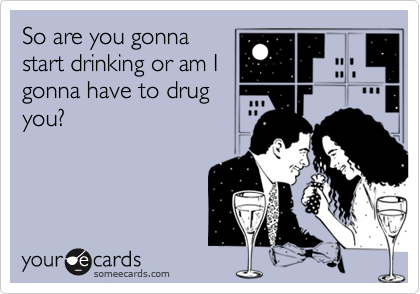 So are you gonnastart drinking or am Igonna have to drugyou?