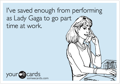 I've saved enough from performing as Lady Gaga to go part
time at work.
