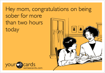 Hey mom, congratulations on being sober for more
than two hours
today
