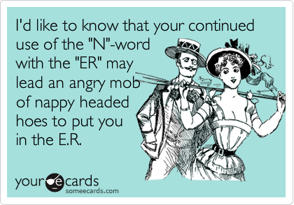 I'd like to know that your continued use of the "N"-word
with the "ER" may
lead an angry mob
of nappy headed
hoes to put you
in the E.R.