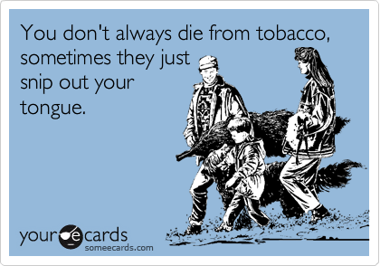 You don't always die from tobacco, sometimes they just
snip out your
tongue.