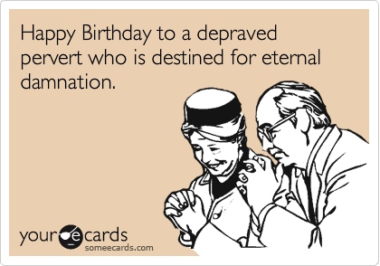 Happy Birthday to a depraved pervert who is destined for eternal damnation.