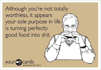 Although you're not totally worthless, it appears
your sole purpose in life
is turning perfectly
good food into shit.