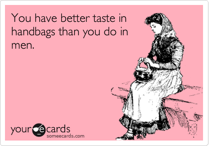 You have better taste in
handbags than you do in
men.