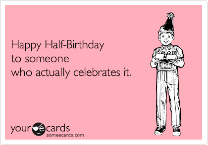 Happy Half-Birthday to someonewho actually celebrates it.