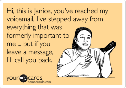 Hi, this is Janice, you've reached my voicemail, I've stepped away from everything that was
formerly important to
me ... but if you
leave a message,
I'll call you back.