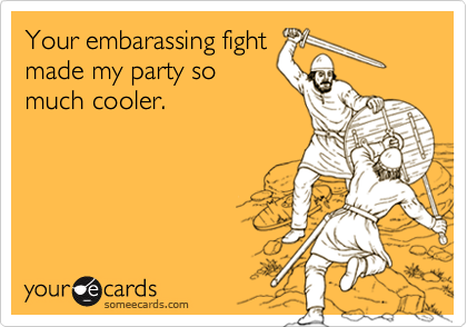 Your embarassing fightmade my party somuch cooler.