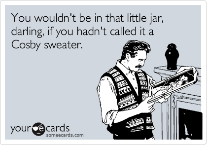 You wouldn't be in that little jar, darling, if you hadn't called it a Cosby sweater.