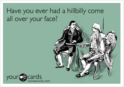 Have you ever had a hillbilly come all over your face?