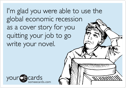 I'm glad you were able to use the global economic recession
as a cover story for you
quitting your job to go
write your novel.