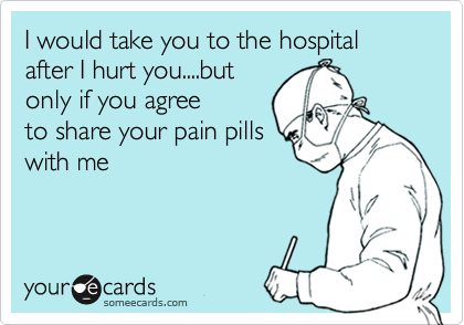 I would take you to the hospital after I hurt you....but
only if you agree
to share your pain pills
with me