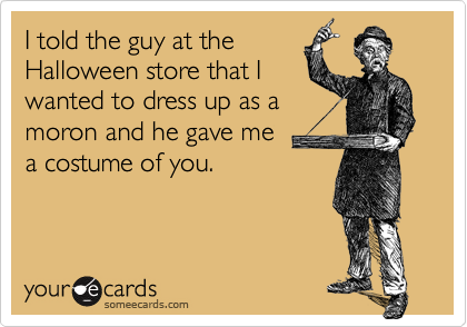 I told the guy at the
Halloween store that I
wanted to dress up as a
moron and he gave me 
a costume of you.