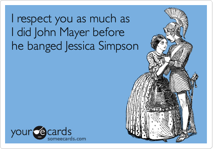 I respect you as much as 
I did John Mayer before 
he banged Jessica Simpson