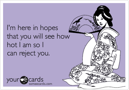 

I'm here in hopes 
that you will see how 
hot I am so I  
can reject you.