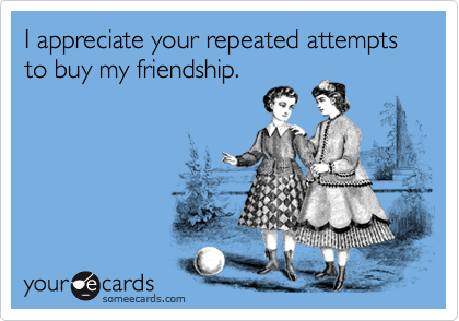 I appreciate your repeated attempts to buy my friendship.