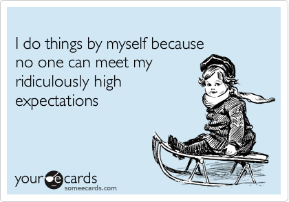 
I do things by myself because 
no one can meet my 
ridiculously high 
expectations