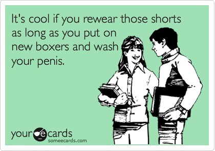 It's cool if you rewear those shorts as long as you put on
new boxers and wash
your penis.