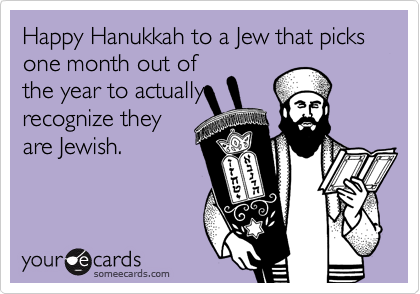 Happy Hanukkah to a Jew that picks
one month out of
the year to actually
recognize they 
are Jewish.
