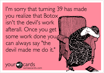 I'm sorry that turning 39 has made you realize that Botox isn't the devil's work afterall. Once you getsome work done youcan always say "thedevil made me do it."