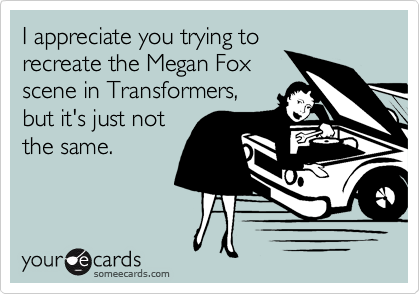 I appreciate you trying to
recreate the Megan Fox
scene in Transformers,
but it's just not
the same.