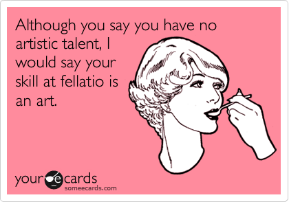 Although you say you have no artistic talent, I
would say your
skill at fellatio is
an art.