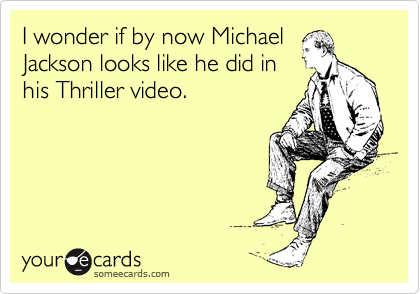 I wonder if by now Michael
Jackson looks like he did in
his Thriller video.