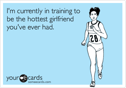 I'm currently in training to
be the hottest girlfriend
you've ever had.