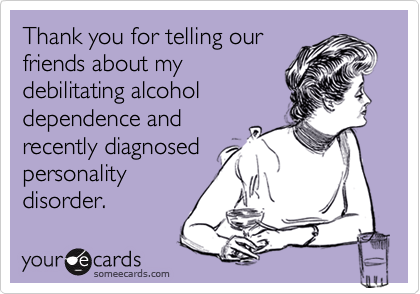 Thank you for telling our
friends about my
debilitating alcohol
dependence and
recently diagnosed
personality
disorder. 