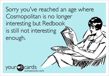 Sorry you've reached an age where Cosmopolitan is no longer interesting but Redbook 
is still not interesting 
enough.

