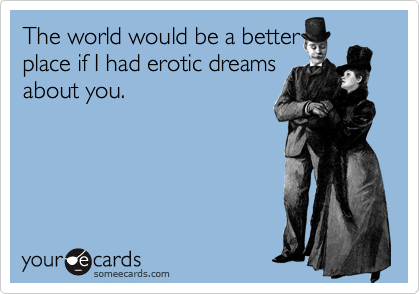 The world would be a better
place if I had erotic dreams
about you.