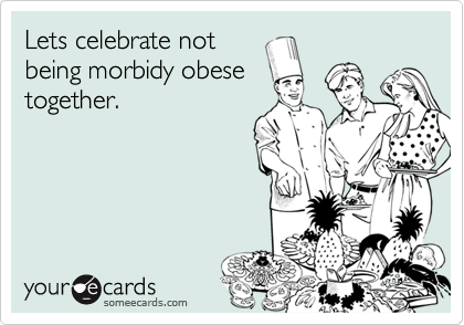 Lets celebrate not
being morbidy obese
together.