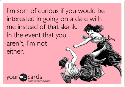 I'm sort of curious if you would be  interested in going on a date with me instead of that skank.
In the event that you
aren't, I'm not
either.