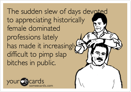 The sudden slew of days devoted to appreciating historically
female dominated
professions lately
has made it increasingly
difficult to pimp slap
bitches in public.