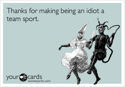 Thanks for making being an idiot a team sport.